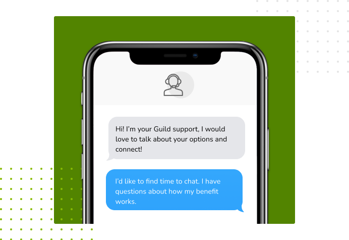 Dialog over text message: (Specialist) Hi! I’m here to be your Guild support, I would love to talk about your options and connect! (You) I'd like to find time to chat. I have questions about how my benefit works.