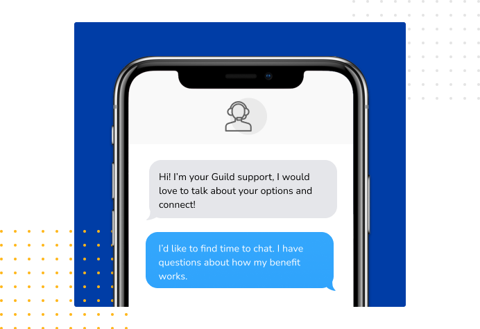 Dialog over text message: (coach) Hi! I'm your Guild support, I would love to talk about your options and connect! (you) I'd like to find time to chat. I have questions about how my benefit works.