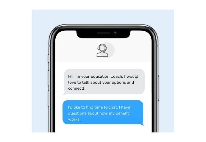 Dialog over text message: (Coach) Hi! I'm your education coach, I would love to talk to you about your options and connect! (You) I'd like to find time to chat. I have questions about how my benefit works.