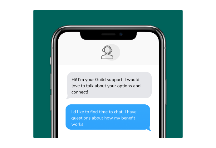 Dialog over text message: (Specialist) Hi! I’m here to be your Guild support, I would love to talk about your options and connect! (You) I'd like to find time to chat. I have questions about how my benefit works.