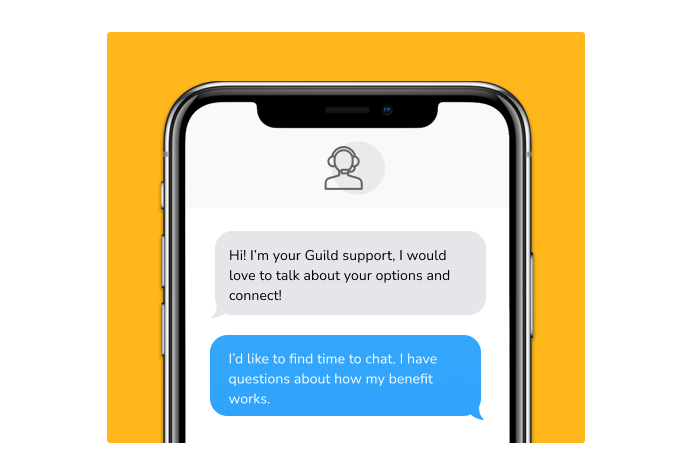 Dialog over text message: (coach) Hi! I'm your Guild support, I would love to talk about your options and connect! (you) I'd like to find time to chat. I have questions about how my benefit works.