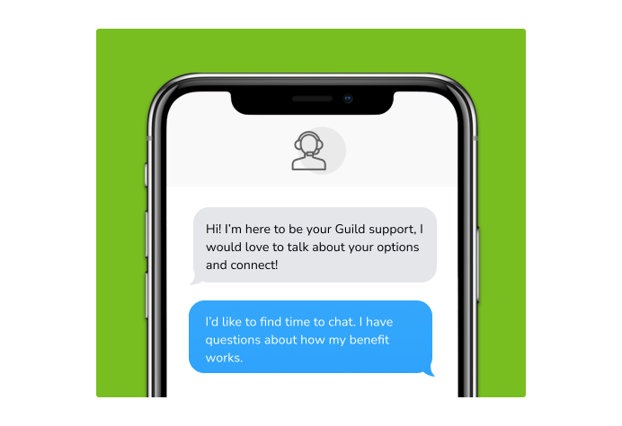 Dialog over text message: (Specialist) Hi! I’m here to be your Guild support, I would love to talk about your options and connect! (You) I'd like to find time to chat. I have questions about how my benefit works.