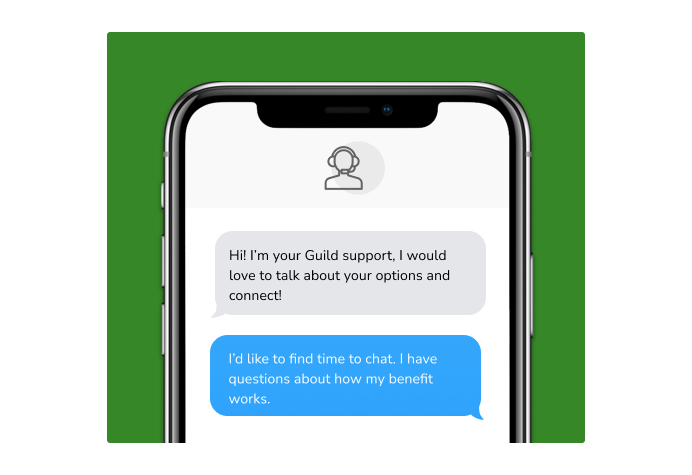Dialog over text message: (coach) Hi! I'm your Guild support, I would love to talk about your options and connect! (you) I'd like to find time to chat. I have questions about how my benefit works.