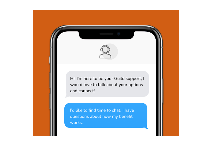 Dialog over text message: (coach) Hi! I'm here to be your Guild support, I would love to talk about your options and connect! (you) I'd like to find time to chat. I have questions about how my benefit works.