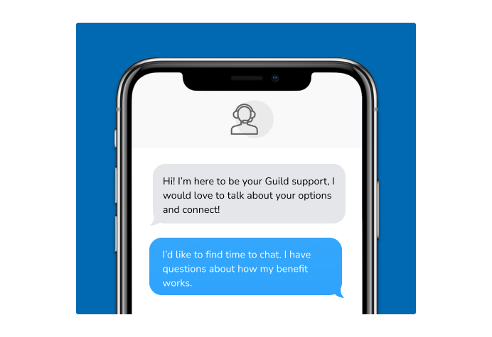 Dialog over text message: (Specialist) Hi! I’m here to be your Guild support, I would love to talk about your options and connect! (You) I'd like to find time to chat. I have questions about how my benefit works.