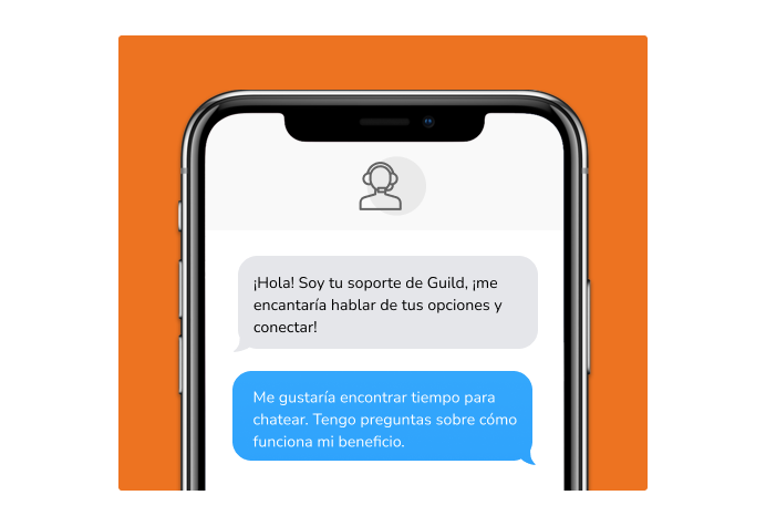 Dialog over text message: (Specialist) Hi! I’m here to be your Guild support, I would love to talk about your options and connect! (You) I'd like to find time to chat. I have questions about how my benefit works.