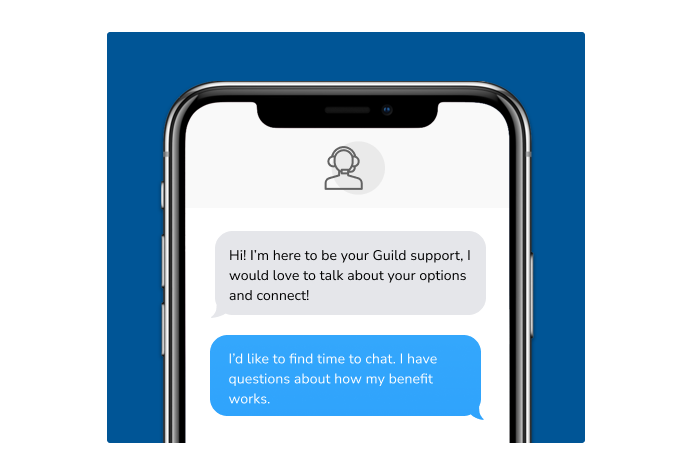 Dialog over text message: (Specialist) Hi! I’m here to be your Guild support, I would love to talk about your options and connect! (You) I'd like to find time to chat. I have questions about how my benefit works.