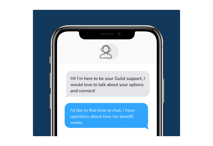 Dialog over text message: (Specialist) Hi! I’m here to be your Guild support, I would love to talk about your options and connect! (You) I'd like to find time to chat. I have questions about how my benefit works.