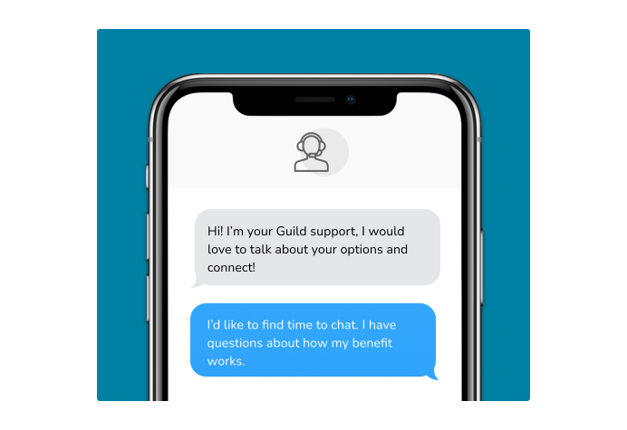 Dialog over text message: (Specialist) Hi! I’m here to be your Guild support, I would love to talk about your options and connect! (You) I'd like to find time to chat. I have questions about how my benefit works.