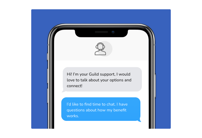 Dialog over text message: (Specialist) Hi! I’m here to be your Guild support, I would love to talk about your options and connect! (You) I'd like to find time to chat. I have questions about how my benefit works.