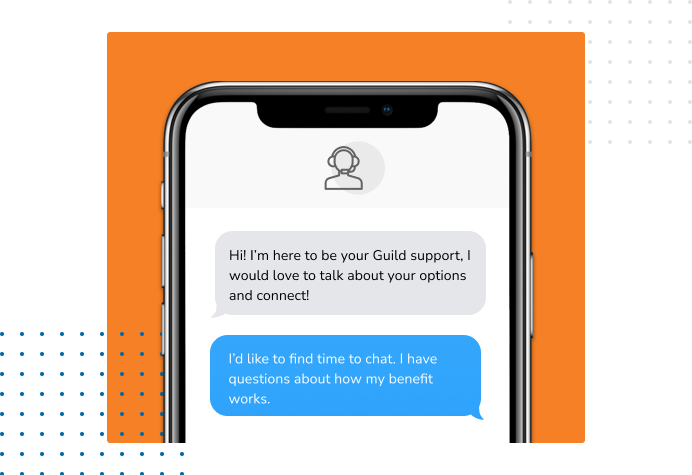Dialog over text message: (Specialist) Hi! I’m here to be your Guild support, I would love to talk about your options and connect! (You) I'd like to find time to chat. I have questions about how my benefit works.